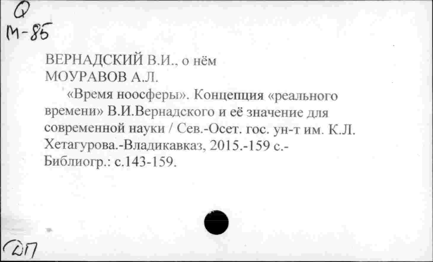 ﻿а
ВЕРНАДСКИЙ В.И., о нём
МОУРАВОВ А.Л.
«Время ноосферы». Концепция «реального времени» В.И.Вернадского и её значение для современной науки / Сев.-Осет. гос. ун-т им. К.Л. Хетагурова.-Владикавказ, 2015.-159 с,-Библиогр.: с. 143-159.